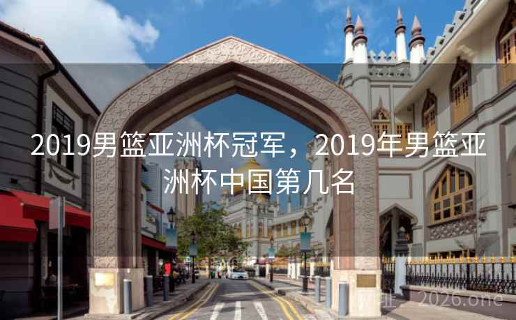 2019男篮亚洲杯冠军，2019年男篮亚洲杯中国第几名