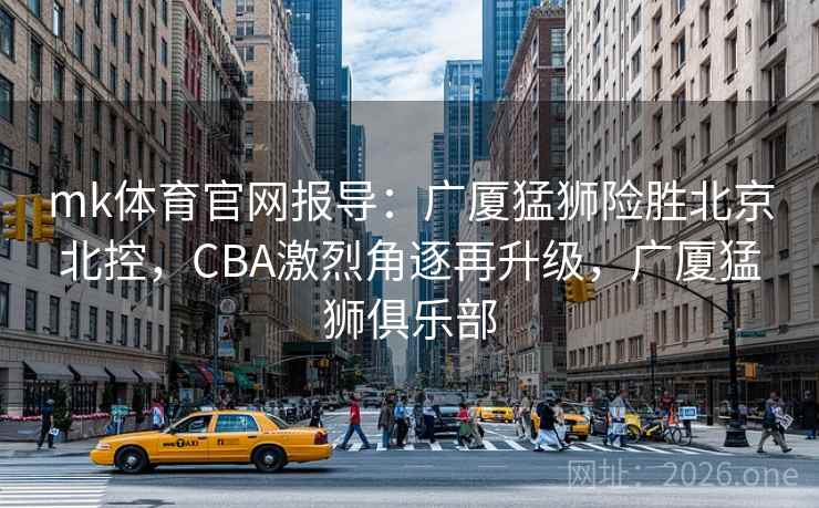 mk体育官网报导：广厦猛狮险胜北京北控，CBA激烈角逐再升级，广厦猛狮俱乐部