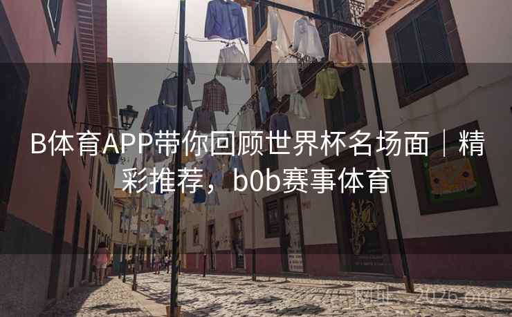 B体育APP带你回顾世界杯名场面｜精彩推荐，b0b赛事体育