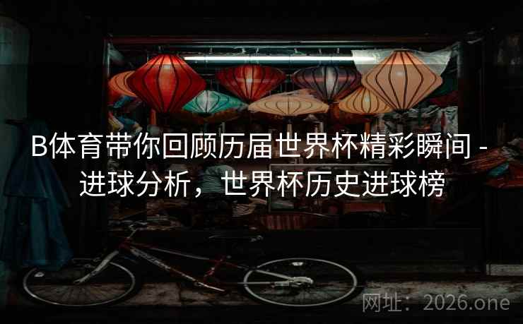 B体育带你回顾历届世界杯精彩瞬间 - 进球分析，世界杯历史进球榜