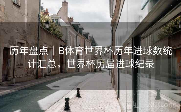 历年盘点｜B体育世界杯历年进球数统计汇总，世界杯历届进球纪录