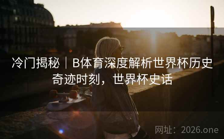 冷门揭秘｜B体育深度解析世界杯历史奇迹时刻，世界杯史话