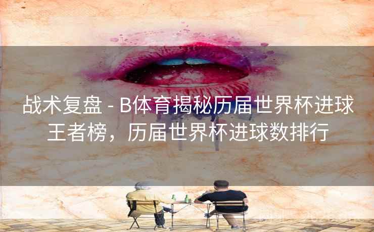 战术复盘 - B体育揭秘历届世界杯进球王者榜，历届世界杯进球数排行