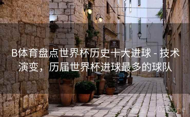 B体育盘点世界杯历史十大进球 - 技术演变，历届世界杯进球最多的球队