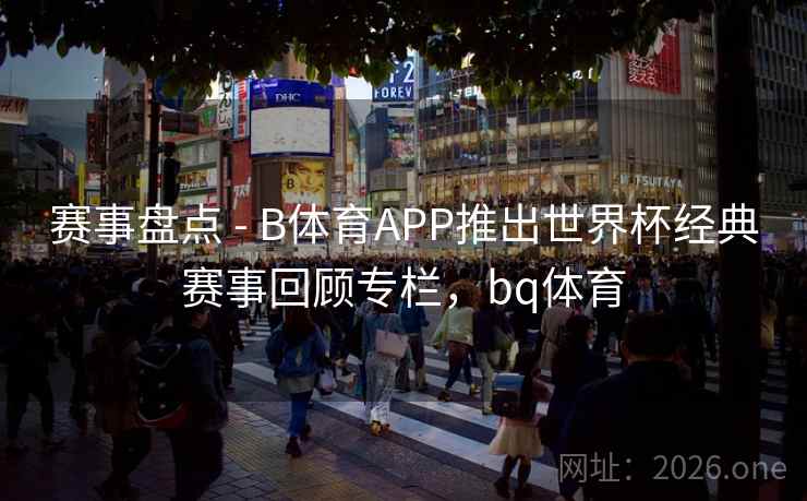 赛事盘点 - B体育APP推出世界杯经典赛事回顾专栏，bq体育