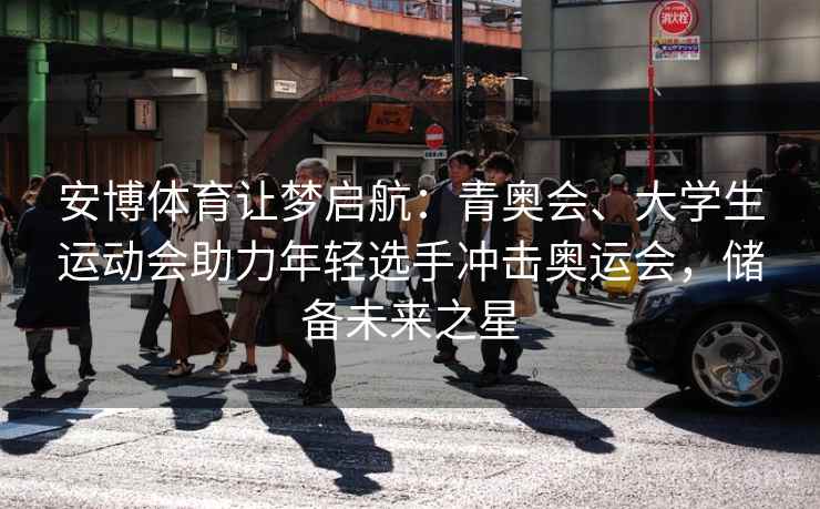 安博体育让梦启航：青奥会、大学生运动会助力年轻选手冲击奥运会，储备未来之星