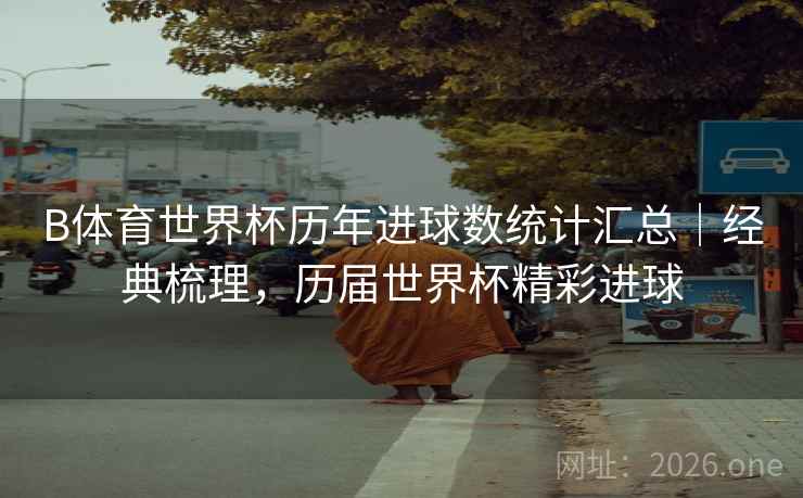 B体育世界杯历年进球数统计汇总｜经典梳理，历届世界杯精彩进球