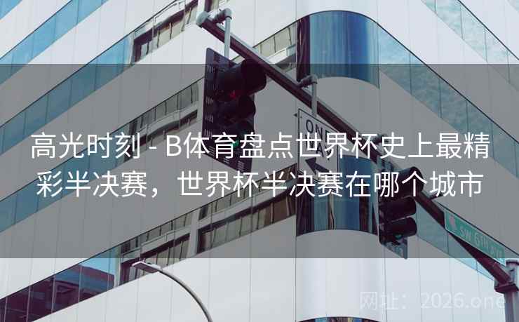 高光时刻 - B体育盘点世界杯史上最精彩半决赛，世界杯半决赛在哪个城市