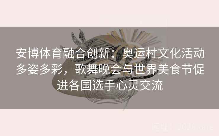 安博体育融合创新：奥运村文化活动多姿多彩，歌舞晚会与世界美食节促进各国选手心灵交流