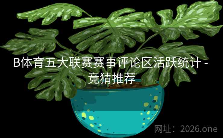 B体育五大联赛赛事评论区活跃统计 - 竞猜推荐