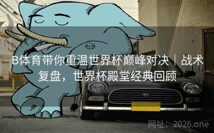 B体育带你重温世界杯巅峰对决|战术复盘,世界杯殿堂经典回顾